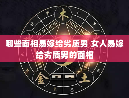 哪些面相易嫁给劣质男 女人易嫁给劣质男的面相