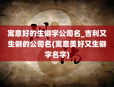 寓意好的生僻字公司名_吉利又生僻的公司名(寓意美好又生僻字名字)