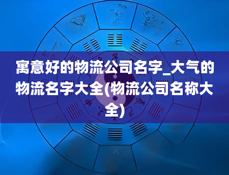 寓意好的物流公司名字_大气的物流名字大全(物流公司名称大全)