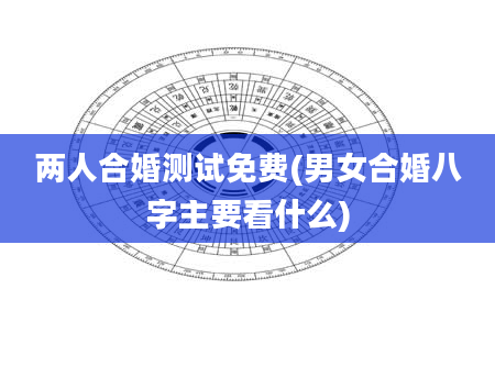 两人合婚测试免费(男女合婚八字主要看什么)