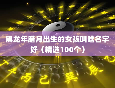 黑龙年腊月出生的女孩叫啥名字好（精选100个）