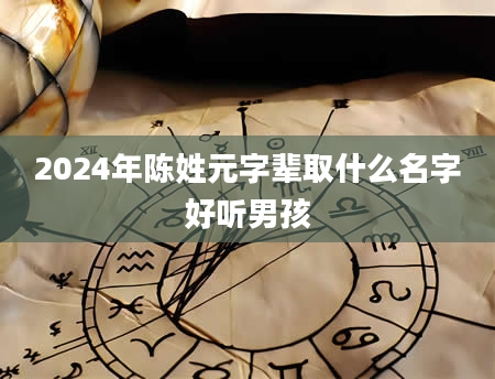 2024年陈姓元字辈取什么名字好听男孩