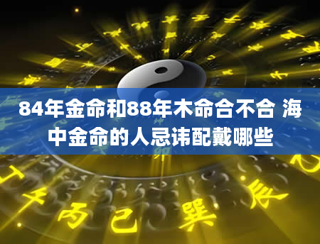 84年金命和88年木命合不合 海中金命的人忌讳配戴哪些