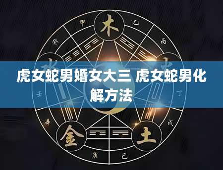 虎女蛇男婚女大三 虎女蛇男化解方法