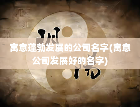 寓意蓬勃发展的公司名字(寓意公司发展好的名字)