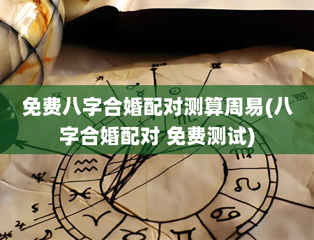 免费八字合婚配对测算周易(八字合婚配对 免费测试)