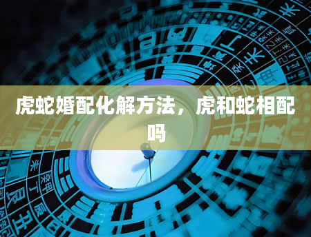 虎蛇婚配化解方法，虎和蛇相配吗