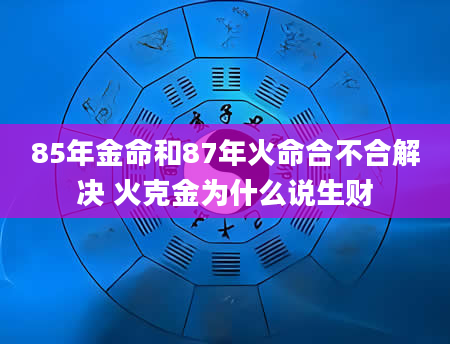 85年金命和87年火命合不合解决 火克金为什么说生财