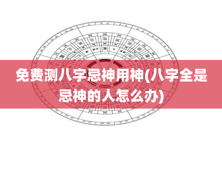 免费测八字忌神用神(八字全是忌神的人怎么办)