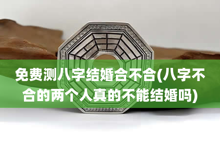 免费测八字结婚合不合(八字不合的两个人真的不能结婚吗)