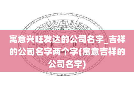 寓意兴旺发达的公司名字_吉祥的公司名字两个字(寓意吉祥的公司名字)