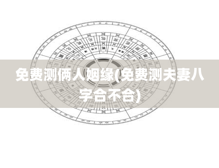 免费测俩人姻缘(免费测夫妻八字合不合)
