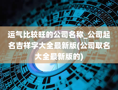 运气比较旺的公司名称_公司起名吉祥字大全最新版(公司取名大全最新版的)