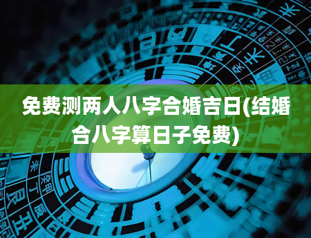 免费测两人八字合婚吉日(结婚合八字算日子免费)