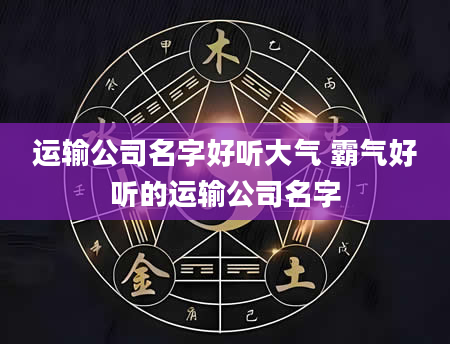 运输公司名字好听大气 霸气好听的运输公司名字