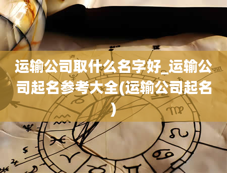 运输公司取什么名字好_运输公司起名参考大全(运输公司起名)