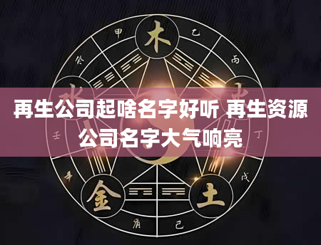 再生公司起啥名字好听 再生资源公司名字大气响亮