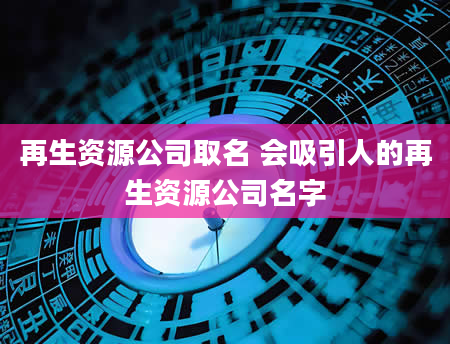 再生资源公司取名 会吸引人的再生资源公司名字