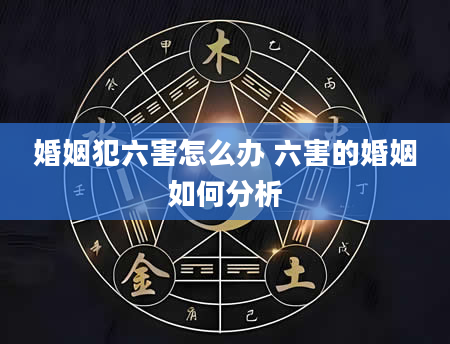 婚姻犯六害怎么办 六害的婚姻如何分析