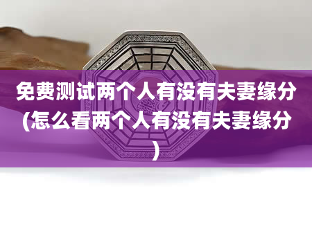 免费测试两个人有没有夫妻缘分(怎么看两个人有没有夫妻缘分)
