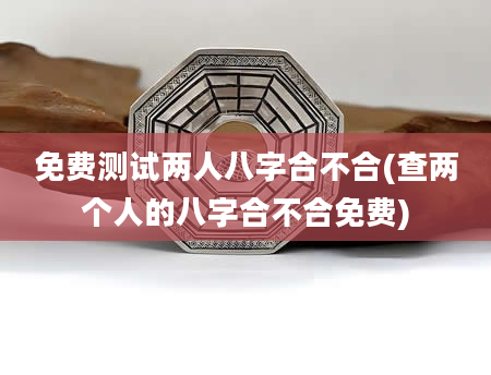 免费测试两人八字合不合(查两个人的八字合不合免费)
