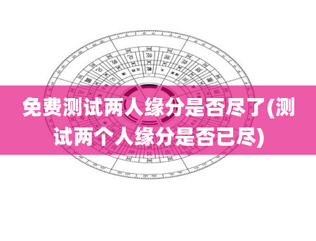 免费测试两人缘分是否尽了(测试两个人缘分是否已尽)