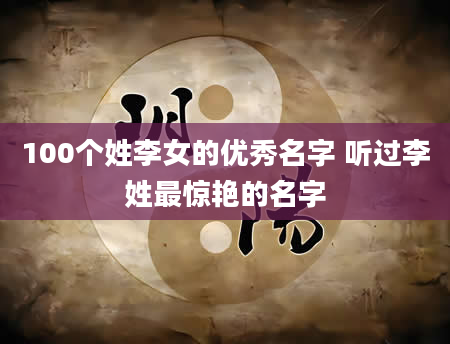 100个姓李女的优秀名字 听过李姓最惊艳的名字