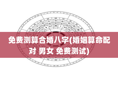 免费测算合婚八字(婚姻算命配对 男女 免费测试)