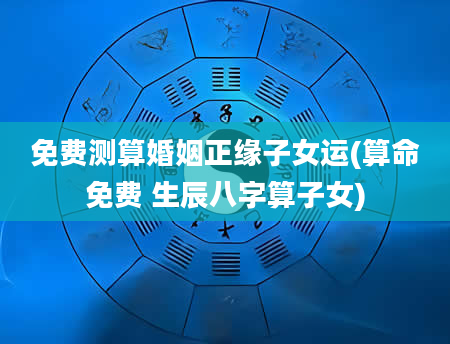 免费测算婚姻正缘子女运(算命免费 生辰八字算子女)