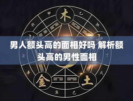 男人额头高的面相好吗 解析额头高的男性面相
