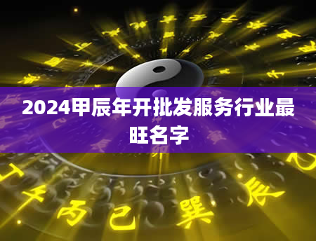 2024甲辰年开批发服务行业最旺名字