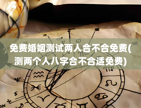 免费婚姻测试两人合不合免费(测两个人八字合不合适免费)