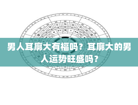 男人耳廓大有福吗？耳廓大的男人运势旺盛吗？