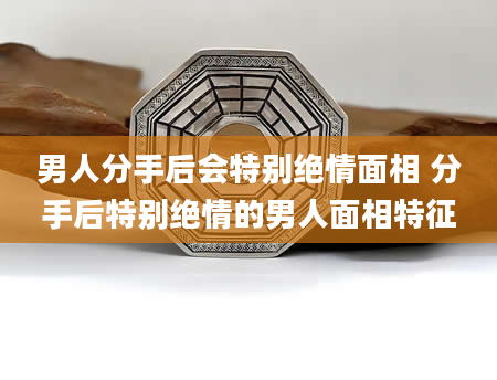 男人分手后会特别绝情面相 分手后特别绝情的男人面相特征