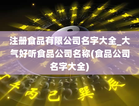 注册食品有限公司名字大全_大气好听食品公司名称(食品公司名字大全)