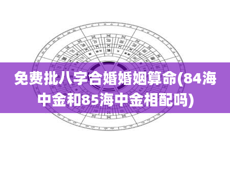 免费批八字合婚婚姻算命(84海中金和85海中金相配吗)