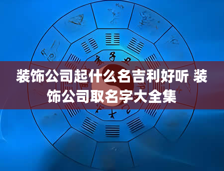 装饰公司起什么名吉利好听 装饰公司取名字大全集