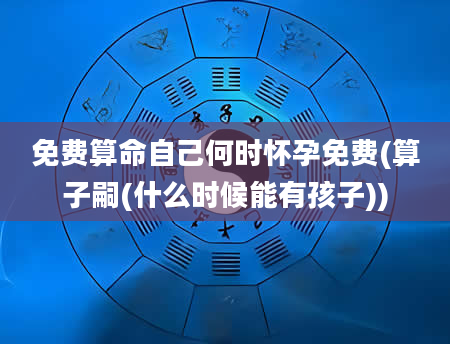 免费算命自己何时怀孕免费(算子嗣(什么时候能有孩子))