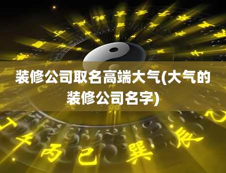 装修公司取名高端大气(大气的装修公司名字)