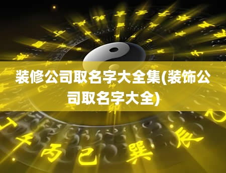 装修公司取名字大全集(装饰公司取名字大全)