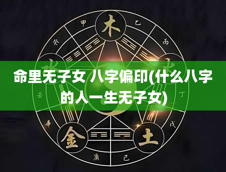 命里无子女 八字偏印(什么八字的人一生无子女)