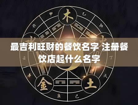 最吉利旺财的餐饮名字 注册餐饮店起什么名字