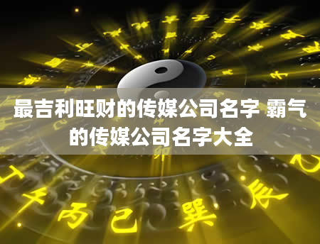 最吉利旺财的传媒公司名字 霸气的传媒公司名字大全