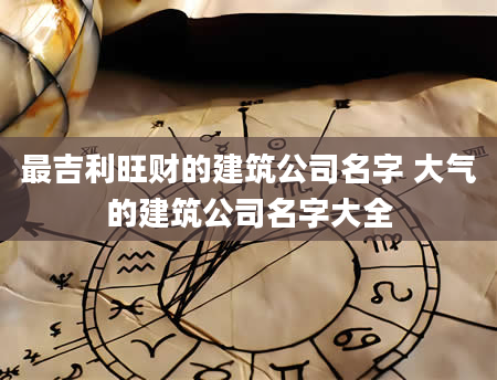 最吉利旺财的建筑公司名字 大气的建筑公司名字大全
