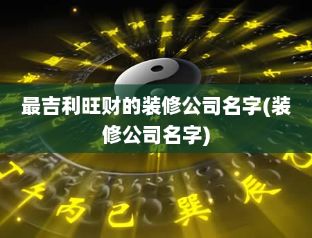 最吉利旺财的装修公司名字(装修公司名字)