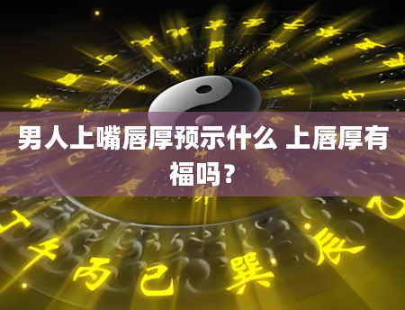 男人上嘴唇厚预示什么 上唇厚有福吗？