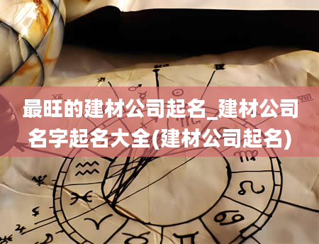 最旺的建材公司起名_建材公司名字起名大全(建材公司起名)