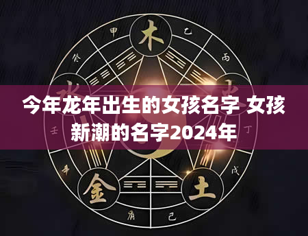 今年龙年出生的女孩名字 女孩新潮的名字2024年