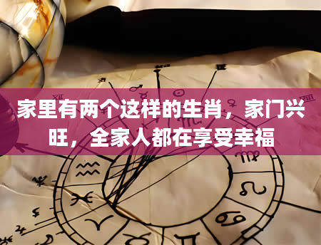 家里有两个这样的生肖，家门兴旺，全家人都在享受幸福