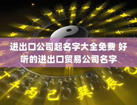 进出口公司起名字大全免费 好听的进出口贸易公司名字
